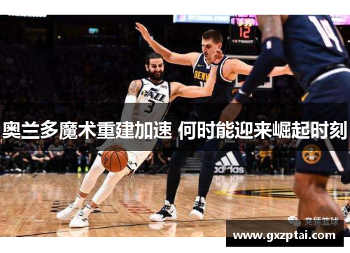 奥兰多魔术重建加速 何时能迎来崛起时刻