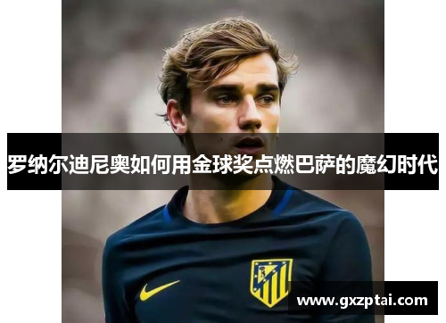 罗纳尔迪尼奥如何用金球奖点燃巴萨的魔幻时代