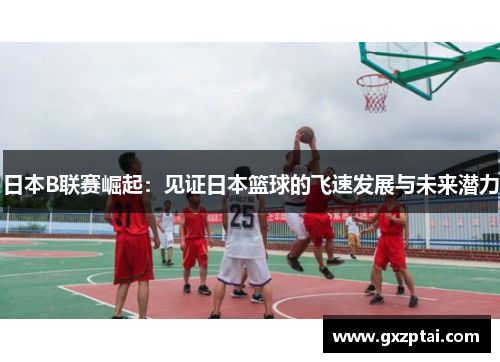 日本B联赛崛起：见证日本篮球的飞速发展与未来潜力