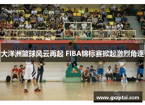 大洋洲篮球风云再起 FIBA锦标赛掀起激烈角逐