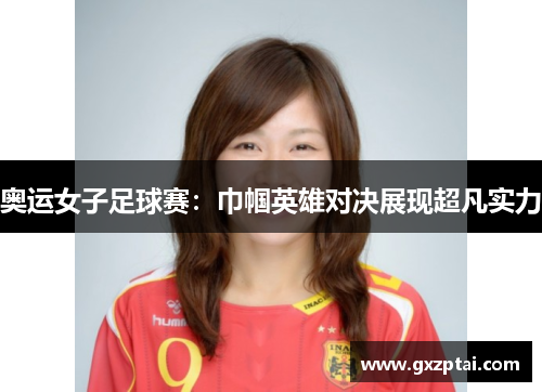 奥运女子足球赛：巾帼英雄对决展现超凡实力