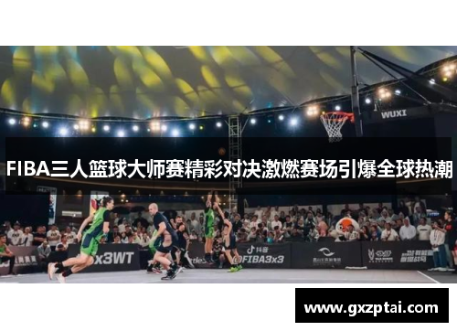 FIBA三人篮球大师赛精彩对决激燃赛场引爆全球热潮
