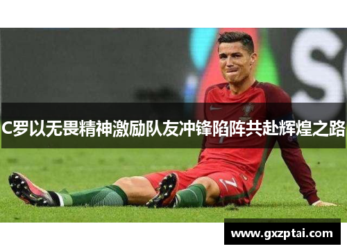 C罗以无畏精神激励队友冲锋陷阵共赴辉煌之路