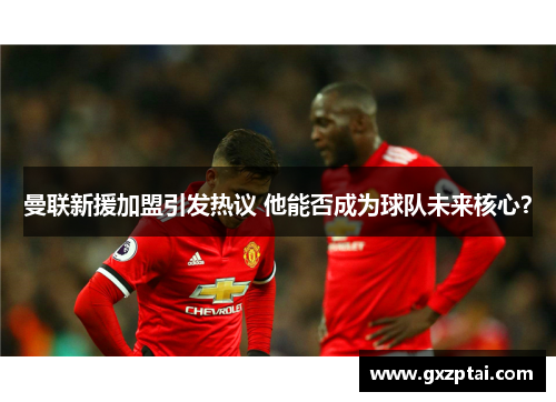 曼联新援加盟引发热议 他能否成为球队未来核心？