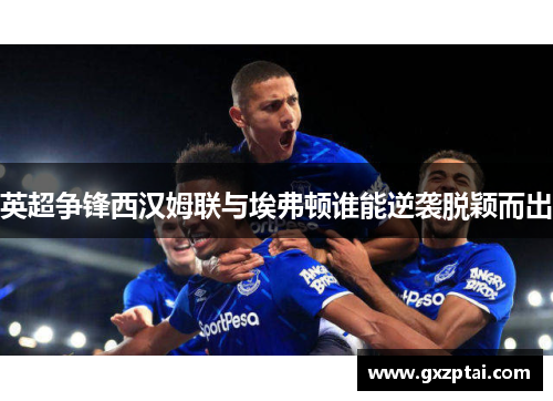 英超争锋西汉姆联与埃弗顿谁能逆袭脱颖而出